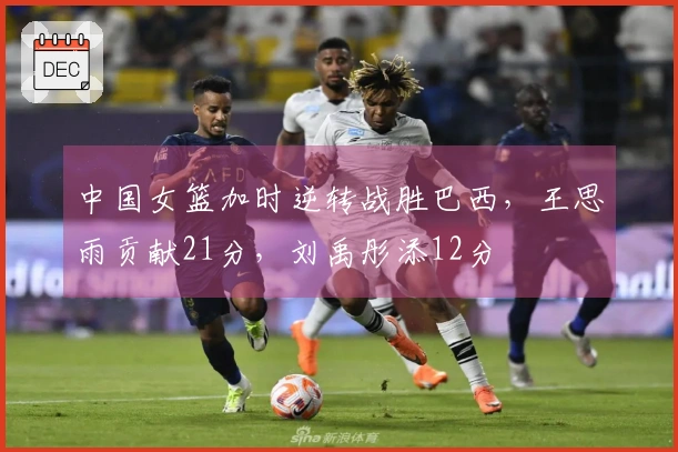 中国女篮加时逆转战胜巴西，王思雨贡献21分，刘禹彤添12分