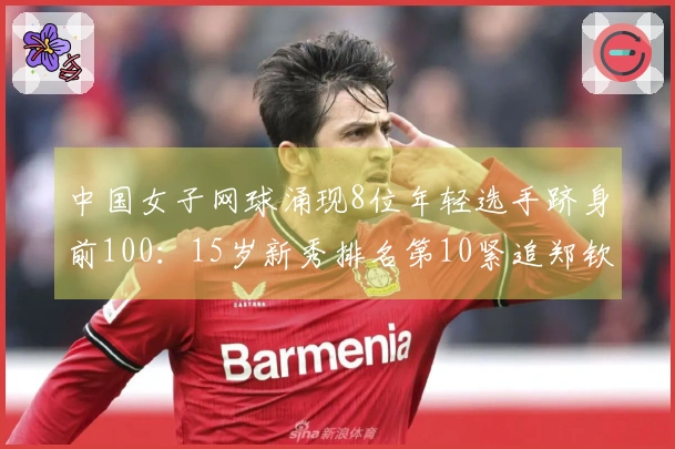 中国女子网球涌现8位年轻选手跻身前100：15岁新秀排名第10紧追郑钦文和王欣瑜