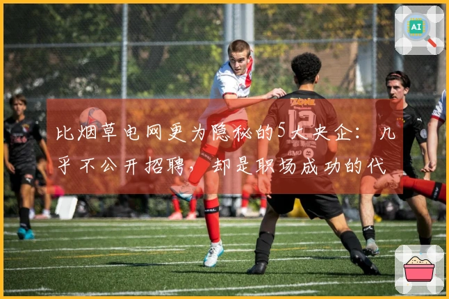 比烟草电网更为隐秘的5大央企：几乎不公开招聘，却是职场成功的代名词