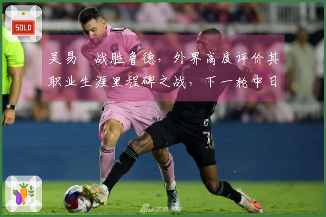 吴易昺战胜鲁德，外界高度评价其职业生涯里程碑之战，下一轮中日对决引发热议