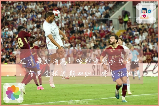 辽宁最新消息！哈维重新参与训练，布罗金顿近期回归，将与北控进行热身赛