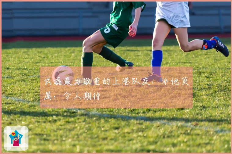 武磊最为敬重的上港队友，非他莫属，令人期待