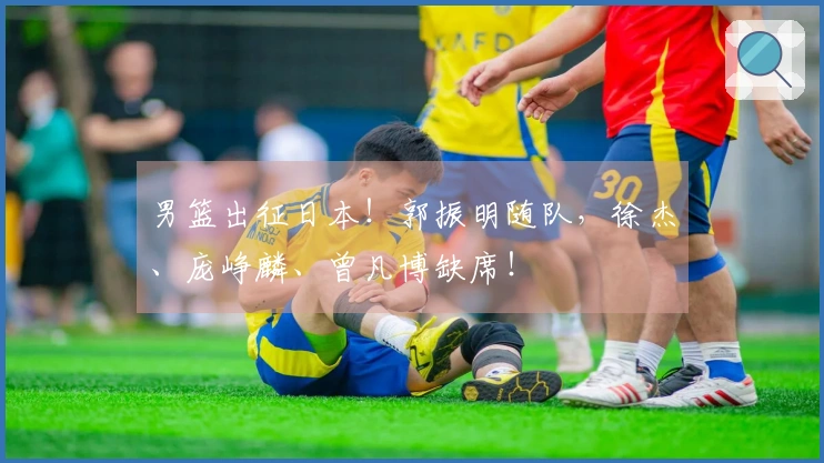 男篮出征日本！郭振明随队，徐杰、庞峥麟、曾凡博缺席！