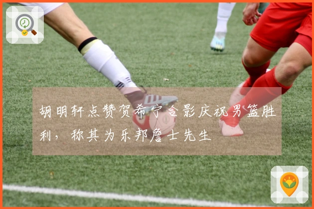 胡明轩点赞贺希宁合影庆祝男篮胜利，称其为乐邦詹士先生