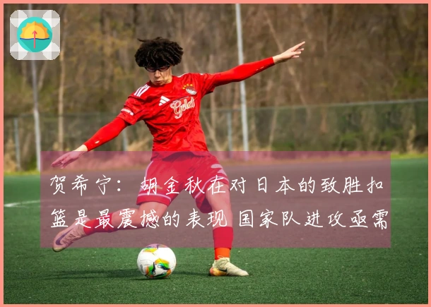 贺希宁：胡金秋在对日本的致胜扣篮是最震撼的表现 国家队进攻亟需增强火力