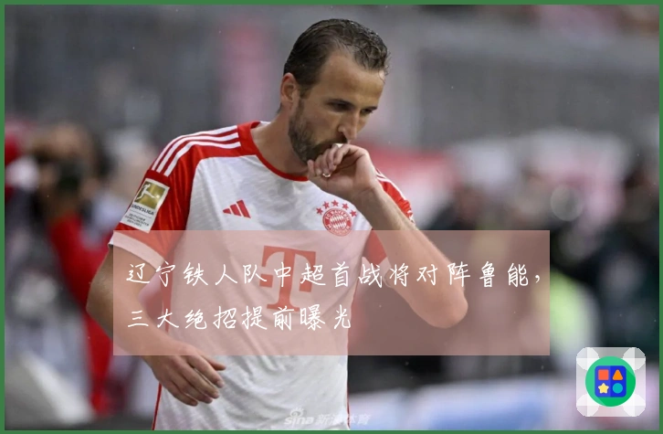 辽宁铁人队中超首战将对阵鲁能，三大绝招提前曝光