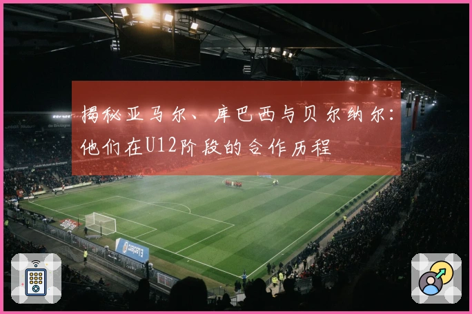 揭秘亚马尔、库巴西与贝尔纳尔：他们在U12阶段的合作历程
