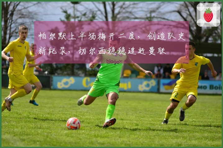 帕尔默上半场梅开二度，创造队史新纪录，切尔西稳稳追赶曼联