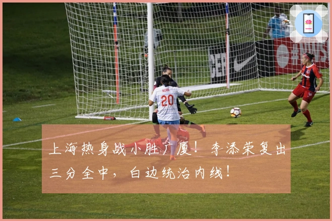 上海热身战小胜广厦！李添荣复出三分全中，白边统治内线！