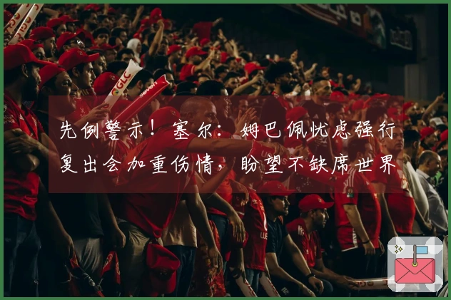 先例警示！塞尔：姆巴佩忧虑强行复出会加重伤情，盼望不缺席世界杯
