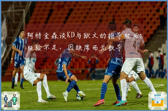 阿特金森谈KD与欧文的指导经历：经验不足，因缺席而无教导