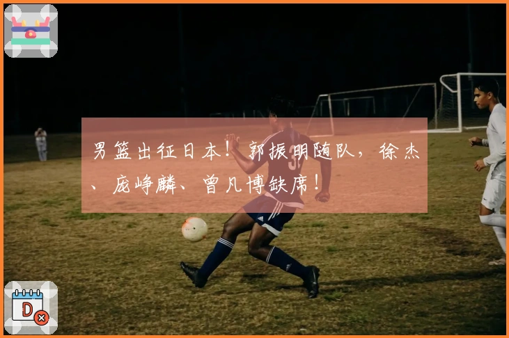男篮出征日本！郭振明随队，徐杰、庞峥麟、曾凡博缺席！