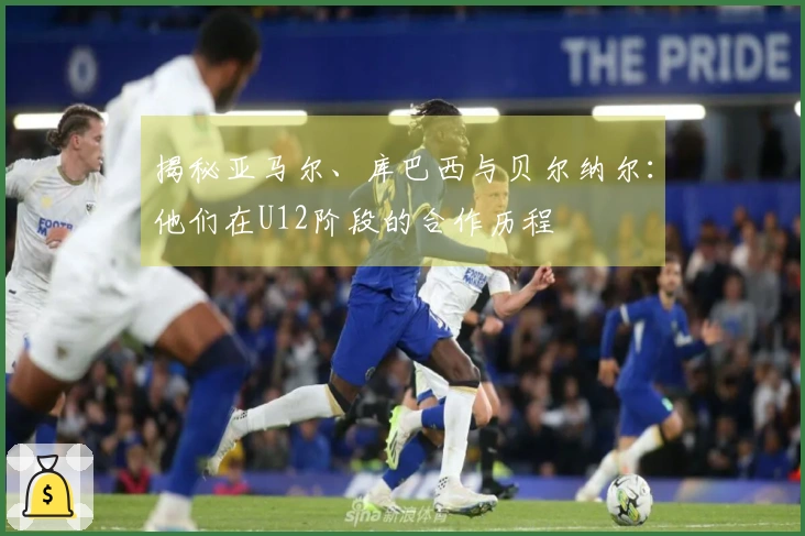 揭秘亚马尔、库巴西与贝尔纳尔：他们在U12阶段的合作历程