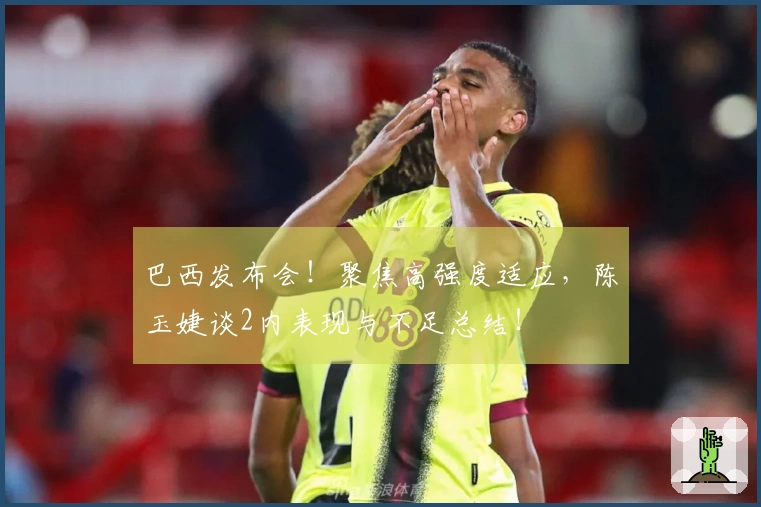 巴西发布会！聚焦高强度适应，陈玉婕谈2内表现与不足总结！