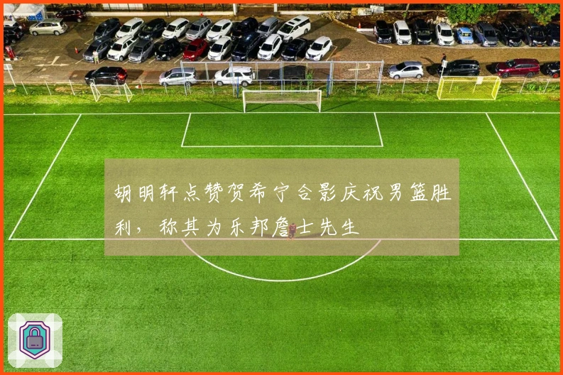 胡明轩点赞贺希宁合影庆祝男篮胜利，称其为乐邦詹士先生