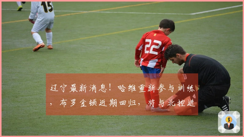 辽宁最新消息！哈维重新参与训练，布罗金顿近期回归，将与北控进行热身赛