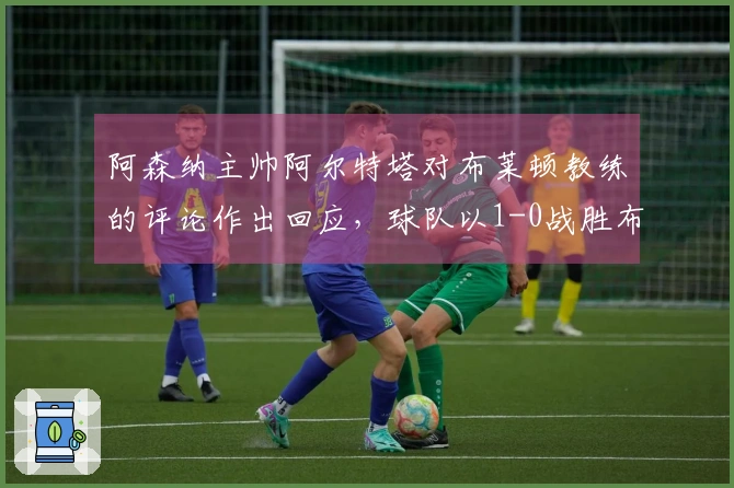 阿森纳主帅阿尔特塔对布莱顿教练的评论作出回应，球队以1-0战胜布莱顿