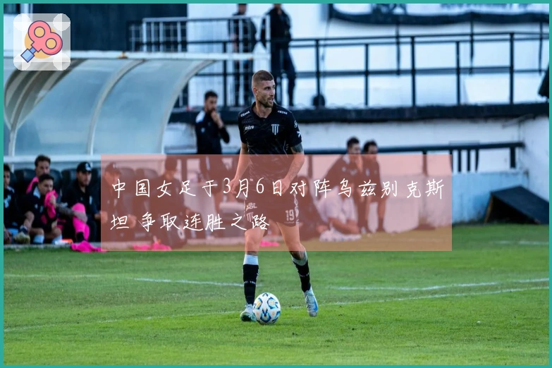 中国女足于3月6日对阵乌兹别克斯坦 争取连胜之路