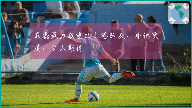 武磊最为敬重的上港队友，非他莫属，令人期待