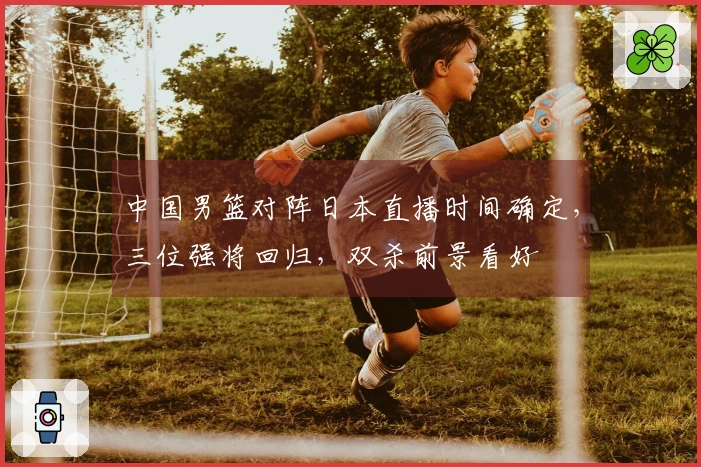 中国男篮对阵日本直播时间确定，三位强将回归，双杀前景看好