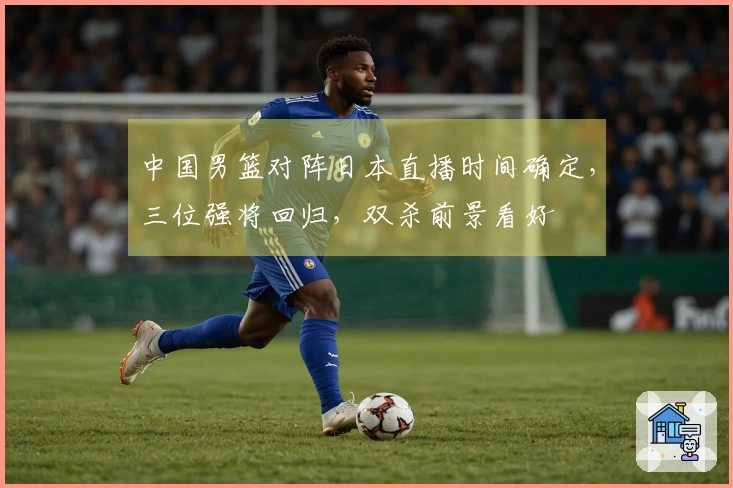 中国男篮对阵日本直播时间确定，三位强将回归，双杀前景看好
